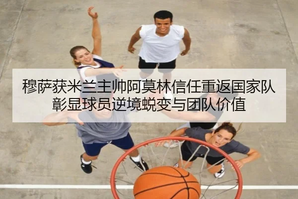 穆萨获米兰主帅阿莫林信任重返国家队彰显球员逆境蜕变与团队价值（MangoSport）